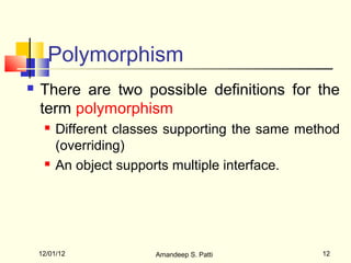 Polymorphism
   There are two possible definitions for the
    term polymorphism
        Different classes supporting the same method
         (overriding)
        An object supports multiple interface.




    12/01/12            Amandeep S. Patti         12
 