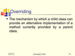 Overriding
    The mechanism by which a child class can
     provide an alternative implementation of a
     method currently provided by a parent
     class.




    12/01/12        Amandeep S. Patti       13
 
