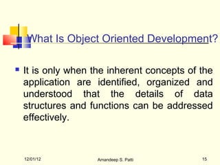 What Is Object Oriented Development?

   It is only when the inherent concepts of the
    application are identified, organized and
    understood that the details of data
    structures and functions can be addressed
    effectively.



    12/01/12         Amandeep S. Patti       15
 