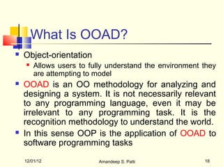 What Is OOAD?
   Object-orientation
       Allows users to fully understand the environment they
        are attempting to model
   OOAD is an OO methodology for analyzing and
    designing a system. It is not necessarily relevant
    to any programming language, even it may be
    irrelevant to any programming task. It is the
    recognition methodology to understand the world.
   In this sense OOP is the application of OOAD to
    software programming tasks
    12/01/12               Amandeep S. Patti             18
 