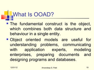 What Is OOAD?
   The fundamental construct is the object,
    which combines both data structure and
    behaviour in a single entity.
   Object oriented models are useful for
    understanding problems, communicating
    with    application    experts, modeling
    enterprises, preparing documents and
    designing programs and databases .
    12/01/12       Amandeep S. Patti     19
 