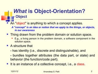 What is Object-Orientation?
        - Object
   An "object" is anything to which a concept applies.
    A "concept" is an idea or notion that we apply to the things, or objects,
      in our awareness
   Thing drawn from the problem domain or solution space.
       E.g., a living person in the problem domain, a software component in the
        solution space.
   A structure that
    - has identity (i.e., discrete and distinguishable), and
    - bundles together attributes (the data part, or state) and
    behavior (the function/code part).
   It is an instance of a collective concept, i.e., a class.

    12/01/12                     Amandeep S. Patti                          2
 