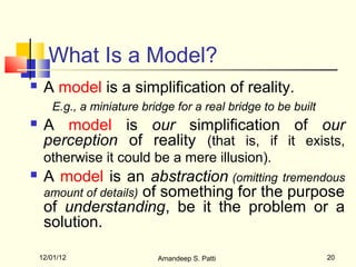 What Is a Model?
    A model is a simplification of reality.
       E.g., a miniature bridge for a real bridge to be built
    A model is our simplification of our
     perception of reality (that is, if it exists,
     otherwise it could be a mere illusion).
    A model is an abstraction (omitting tremendous
     amount of details) of something for the purpose
     of understanding, be it the problem or a
     solution.

    12/01/12                Amandeep S. Patti                   20
 