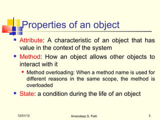 Properties of an object
    Attribute: A characteristic of an object that has
     value in the context of the system
    Method: How an object allows other objects to
     interact with it
         Method overloading: When a method name is used for
          different reasons in the same scope, the method is
          overloaded
    State: a condition during the life of an object


    12/01/12               Amandeep S. Patti             3
 