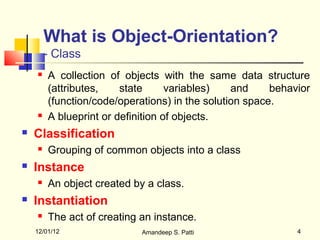 What is Object-Orientation?
        - Class
       A collection of objects with the same data structure
        (attributes,    state      variables)   and     behavior
        (function/code/operations) in the solution space.
       A blueprint or definition of objects.
   Classification
       Grouping of common objects into a class
   Instance
       An object created by a class.
   Instantiation
       The act of creating an instance.
    12/01/12                Amandeep S. Patti                4
 