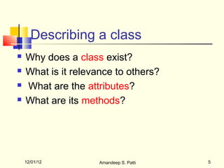 Describing a class
   Why does a class exist?
   What is it relevance to others?
   What are the attributes?
   What are its methods?




    12/01/12         Amandeep S. Patti   5
 