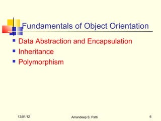 Fundamentals of Object Orientation
   Data Abstraction and Encapsulation
   Inheritance
   Polymorphism




    12/01/12       Amandeep S. Patti       6
 