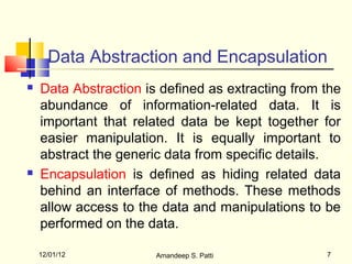 Data Abstraction and Encapsulation
   Data Abstraction is defined as extracting from the
    abundance of information-related data. It is
    important that related data be kept together for
    easier manipulation. It is equally important to
    abstract the generic data from specific details.
   Encapsulation is defined as hiding related data
    behind an interface of methods. These methods
    allow access to the data and manipulations to be
    performed on the data.

    12/01/12           Amandeep S. Patti           7
 