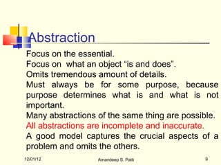 Abstraction
Focus on the essential.
Focus on what an object “is and does”.
Omits tremendous amount of details.
Must always be for some purpose, because
purpose determines what is and what is not
important.
Many abstractions of the same thing are possible.
All abstractions are incomplete and inaccurate.
A good model captures the crucial aspects of a
problem and omits the others.
12/01/12          Amandeep S. Patti          9
 