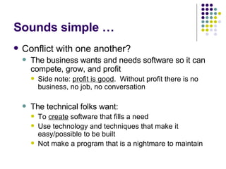 Sounds simple … Conflict with one another? The business wants and needs software so it can compete, grow, and profit Side note:  profit is good .  Without profit there is no business, no job, no conversation The technical folks want: To  create  software that fills a need Use technology and techniques that make it easy/possible to be built Not make a program that is a nightmare to maintain 