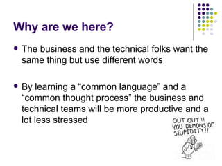 Why are we here? The business and the technical folks want the same thing but use different words By learning a “common language” and a “common thought process” the business and technical teams will be more productive and a lot less stressed 