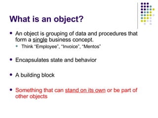 What is an object? An object is grouping of data and procedures that form a  single  business concept.  Think “Employee”, “Invoice”, “Mentos” Encapsulates state and behavior A building block Something that can  stand on its own  or be part of other objects 