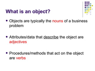 What is an object? Objects are typically the  nouns  of a business problem Attributes/data that  describe  the object are  adjectives Procedures/methods that act on the object are  verbs 