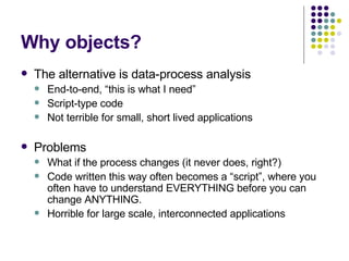 Why objects? The alternative is data-process analysis End-to-end, “this is what I need” Script-type code Not terrible for small, short lived applications Problems What if the process changes (it never does, right?) Code written this way often becomes a “script”, where you often have to understand EVERYTHING before you can change ANYTHING. Horrible for large scale, interconnected applications 