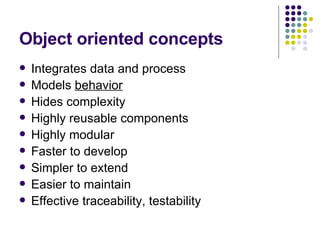 Object oriented concepts Integrates data and process Models  behavior   Hides complexity Highly reusable components Highly modular Faster to develop Simpler to extend Easier to maintain Effective traceability, testability 