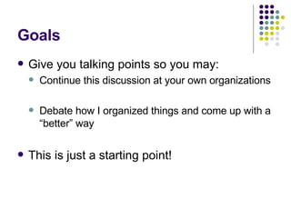 Goals Give you talking points so you may: Continue this discussion at your own organizations Debate how I organized things and come up with a “better” way This is just a starting point! 