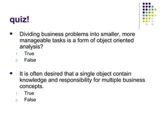 quiz! Dividing business problems into smaller, more manageable tasks is a form of object oriented analysis? True False It is often desired that a single object contain knowledge and responsibility for multiple business concepts.  True False 