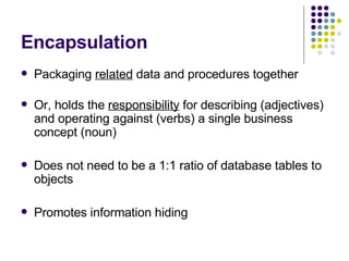 Encapsulation Packaging  related  data and procedures together Or, holds the  responsibility  for describing (adjectives) and operating against (verbs) a single business concept (noun) Does not need to be a 1:1 ratio of database tables to objects Promotes information hiding 