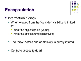 Encapsulation Information hiding? When viewed from the “outside”, visibility is limited to: What the object can do (verbs) What the object knows (adjectives) The “how” details and complexity is purely internal Controls access to data! 
