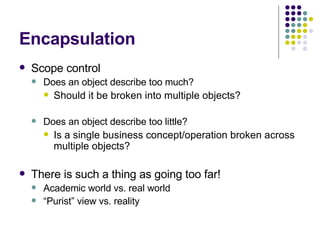 Encapsulation Scope control Does an object describe too much? Should it be broken into multiple objects? Does an object describe too little? Is a single business concept/operation broken across multiple objects? There is such a thing as going too far! Academic world vs. real world “ Purist” view vs. reality 