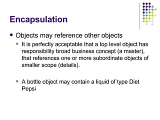 Encapsulation Objects may reference other objects It is perfectly acceptable that a top level object has responsibility broad business concept (a master), that references one or more subordinate objects of smaller scope (details). A bottle object may contain a liquid of type Diet Pepsi 