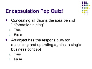 Encapsulation Pop Quiz! Concealing all data is the idea behind “information hiding” True False An object has the responsibility for describing and operating against a single business concept True False 