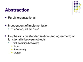 Abstraction Purely organizational Independent of implementation The “what”, not the “how” Emphasis is on standardization (and agreement) of functionality between objects Think common behaviors Input Processing Output 