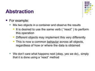 Abstraction For example: Mix two objects in a container and observe the results It is desired to use the same verb ( “react” ) to perform this operation Different objects may implement this very differently This is now a common  behavior  across all objects, regardless of how or where the data is obtained We don’t care what happens next (okay, yes we do),, simply that it is done using a “react” method 