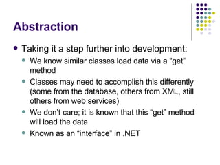 Abstraction Taking it a step further into development: We know similar classes load data via a “get” method Classes may need to accomplish this differently (some from the database, others from XML, still others from web services) We don’t care; it is known that this “get” method will load the data Known as an “interface” in .NET 