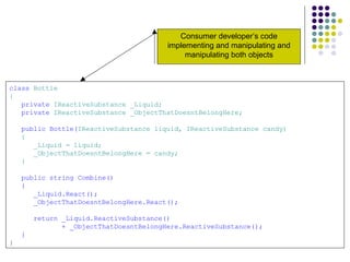 class  Bottle { private  IReactiveSubstance _Liquid; private  IReactiveSubstance _ObjectThatDoesntBelongHere; public Bottle( IReactiveSubstance liquid, IReactiveSubstance candy) { _Liquid = liquid; _ObjectThatDoesntBelongHere = candy; } public string Combine() { _Liquid.React(); _ObjectThatDoesntBelongHere.React(); return _Liquid.ReactiveSubstance()  + _ObjectThatDoesntBelongHere.ReactiveSubstance(); } } Consumer developer’s code implementing and manipulating a n d   m a n i p u l a t i n g   both objects 