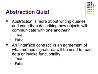 Abstraction Quiz! Abstraction is more about writing queries and code than describing how objects will communicate with one another? True False An “interface contract” is an agreement of what method signatures will be used to read data or invoke functionality. True False 