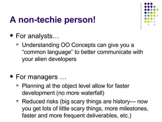 A non-techie person! For analysts… Understanding OO Concepts can give you a “common language” to better communicate with your alien developers For managers … Planning at the object level allow for faster development (no more waterfall) Reduced risks (big scary things are history--- now you get lots of little scary things, more milestones, faster and more frequent deliverables, etc.) 