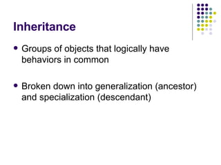 Inheritance Groups of objects that logically have behaviors in common Broken down into generalization (ancestor) and specialization (descendant) 