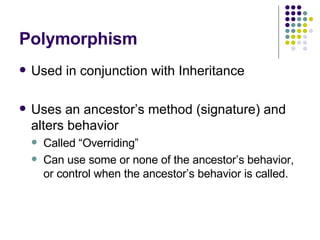 Polymorphism Used in conjunction with Inheritance Uses an ancestor’s method (signature) and alters behavior Called “Overriding” Can use some or none of the ancestor’s behavior, or control when the ancestor’s behavior is called. 