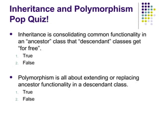 Inheritance and Polymorphism Pop Quiz! Inheritance is consolidating common functionality in an “ancestor” class that “descendant” classes get “for free”. True False Polymorphism is all about extending or replacing ancestor functionality in a descendant class. True False 