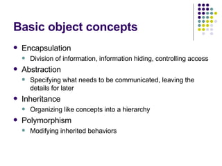 Basic object concepts Encapsulation Division of information, information hiding, controlling access  Abstraction Specifying what needs to be communicated, leaving the details for later Inheritance Organizing like concepts into a hierarchy Polymorphism Modifying inherited behaviors 