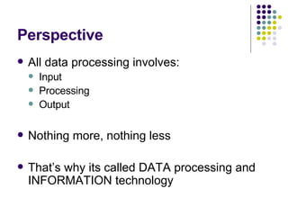 Perspective All data processing involves: Input Processing Output Nothing more, nothing less That’s why its called DATA processing and INFORMATION technology 