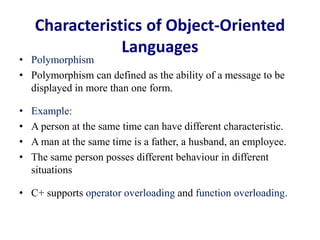Characteristics of Object-Oriented
Languages
• Polymorphism
• Polymorphism can defined as the ability of a message to be
displayed in more than one form.
• Example:
• A person at the same time can have different characteristic.
• A man at the same time is a father, a husband, an employee.
• The same person posses different behaviour in different
situations
• C+ supports operator overloading and function overloading.
 