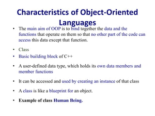 Characteristics of Object-Oriented
Languages
• The main aim of OOP is to bind together the data and the
functions that operate on them so that no other part of the code can
access this data except that function.
• Class
• Basic building block of C++
• A user-defined data type, which holds its own data members and
member functions
• It can be accessed and used by creating an instance of that class
• A class is like a blueprint for an object.
• Example of class Human Being.
 