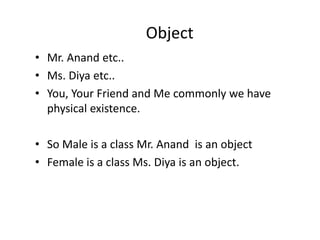 Object
• Mr. Anand etc..
• Ms. Diya etc..
• You, Your Friend and Me commonly we have
physical existence.
• So Male is a class Mr. Anand is an object
• Female is a class Ms. Diya is an object.
 