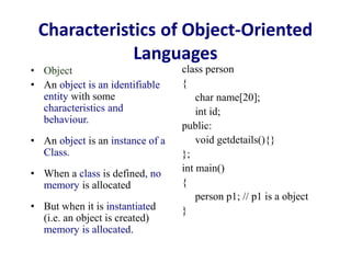 Characteristics of Object-Oriented
Languages
• Object
• An object is an identifiable
entity with some
characteristics and
behaviour.
• An object is an instance of a
Class.
• When a class is defined, no
memory is allocated
• But when it is instantiated
(i.e. an object is created)
memory is allocated.
class person
{
char name[20];
int id;
public:
void getdetails(){}
};
int main()
{
person p1; // p1 is a object
}
 