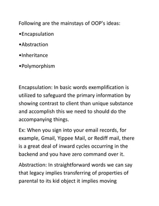 Following are the mainstays of OOP's ideas:
•Encapsulation
•Abstraction
•Inheritance
•Polymorphism
Encapsulation: In basic words exemplification is
utilized to safeguard the primary information by
showing contrast to client than unique substance
and accomplish this we need to should do the
accompanying things.
Ex: When you sign into your email records, for
example, Gmail, Yippee Mail, or Rediff mail, there
is a great deal of inward cycles occurring in the
backend and you have zero command over it.
Abstraction: In straightforward words we can say
that legacy implies transferring of properties of
parental to its kid object it implies moving
 