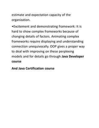 estimate and expectation capacity of the
organization.
•Excitement and demonstrating framework: It is
hard to show complex frameworks because of
changing details of factors. Animating complex
frameworks require displaying and understanding
connection unequivocally. OOP gives a proper way
to deal with improving on these perplexing
models and for details go through Java Developer
course
And Java Certification course
 