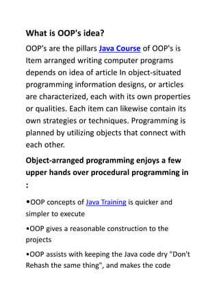 What is OOP's idea?
OOP's are the pillars Java Course of OOP's is
Item arranged writing computer programs
depends on idea of article In object-situated
programming information designs, or articles
are characterized, each with its own properties
or qualities. Each item can likewise contain its
own strategies or techniques. Programming is
planned by utilizing objects that connect with
each other.
Object-arranged programming enjoys a few
upper hands over procedural programming in
:
•OOP concepts of Java Training is quicker and
simpler to execute
•OOP gives a reasonable construction to the
projects
•OOP assists with keeping the Java code dry "Don't
Rehash the same thing", and makes the code
 