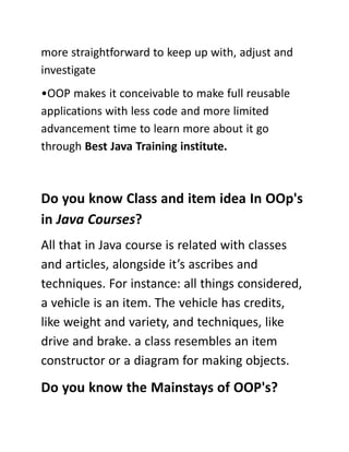 more straightforward to keep up with, adjust and
investigate
•OOP makes it conceivable to make full reusable
applications with less code and more limited
advancement time to learn more about it go
through Best Java Training institute.
Do you know Class and item idea In OOp's
in Java Courses?
All that in Java course is related with classes
and articles, alongside it’s ascribes and
techniques. For instance: all things considered,
a vehicle is an item. The vehicle has credits,
like weight and variety, and techniques, like
drive and brake. a class resembles an item
constructor or a diagram for making objects.
Do you know the Mainstays of OOP's?
 