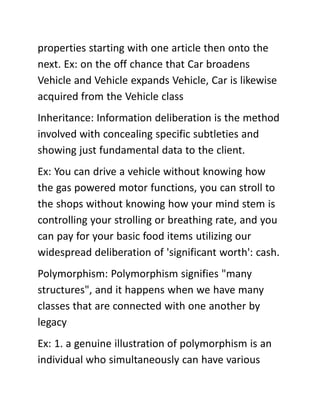 properties starting with one article then onto the
next. Ex: on the off chance that Car broadens
Vehicle and Vehicle expands Vehicle, Car is likewise
acquired from the Vehicle class
Inheritance: Information deliberation is the method
involved with concealing specific subtleties and
showing just fundamental data to the client.
Ex: You can drive a vehicle without knowing how
the gas powered motor functions, you can stroll to
the shops without knowing how your mind stem is
controlling your strolling or breathing rate, and you
can pay for your basic food items utilizing our
widespread deliberation of 'significant worth': cash.
Polymorphism: Polymorphism signifies "many
structures", and it happens when we have many
classes that are connected with one another by
legacy
Ex: 1. a genuine illustration of polymorphism is an
individual who simultaneously can have various
 