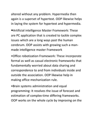 altered without any problem. Hypermedia then
again is a superset of hypertext. OOP likewise helps
in laying the system for hypertext and hypermedia.
•Artificial intelligence Master Framework: These
are PC application that is created to tackle complex
issues which are a long ways past the human
cerebrum. OOP assists with growing such a man-
made intelligence master Framework
•Office robotization Framework: These incorporate
formal as well as casual electronic frameworks that
fundamentally worried about data sharing and
correspondence to and from individuals inside and
outside the association. OOP likewise help in
making office mechanization rule.
•Brain systems administration and equal
programming: It resolves the issue of forecast and
estimation of complex-time differing frameworks.
OOP works on the whole cycle by improving on the
 