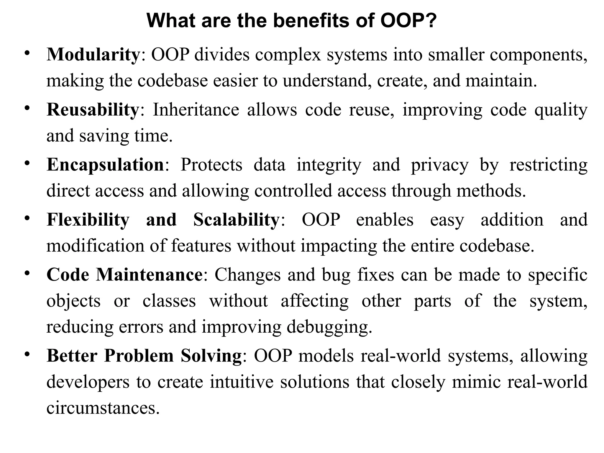 What are the benefits of OOP?
• Modularity: OOP divides complex systems into smaller components,
making the codebase easier to understand, create, and maintain.
• Reusability: Inheritance allows code reuse, improving code quality
and saving time.
• Encapsulation: Protects data integrity and privacy by restricting
direct access and allowing controlled access through methods.
• Flexibility and Scalability: OOP enables easy addition and
modification of features without impacting the entire codebase.
• Code Maintenance: Changes and bug fixes can be made to specific
objects or classes without affecting other parts of the system,
reducing errors and improving debugging.
• Better Problem Solving: OOP models real-world systems, allowing
developers to create intuitive solutions that closely mimic real-world
circumstances.
 