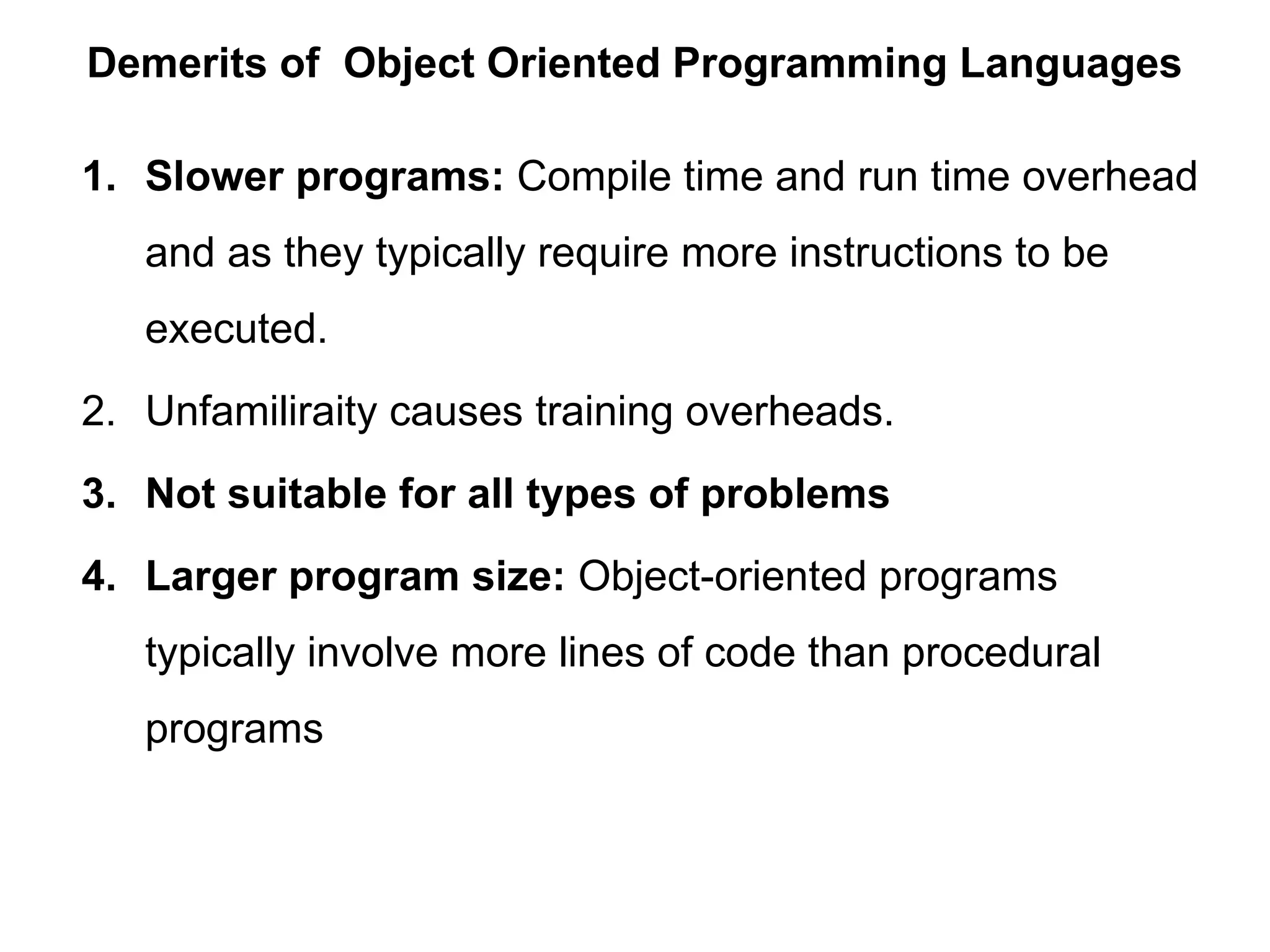 Demerits of Object Oriented Programming Languages
1. Slower programs: Compile time and run time overhead
and as they typically require more instructions to be
executed.
2. Unfamiliraity causes training overheads.
3. Not suitable for all types of problems
4. Larger program size: Object-oriented programs
typically involve more lines of code than procedural
programs
 