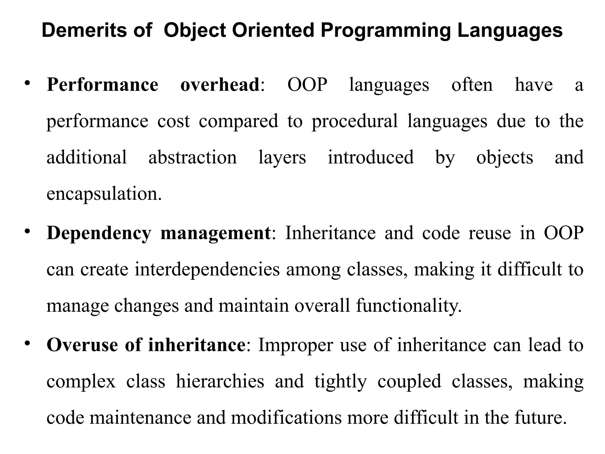 Demerits of Object Oriented Programming Languages
• Performance overhead: OOP languages often have a
performance cost compared to procedural languages due to the
additional abstraction layers introduced by objects and
encapsulation.
• Dependency management: Inheritance and code reuse in OOP
can create interdependencies among classes, making it difficult to
manage changes and maintain overall functionality.
• Overuse of inheritance: Improper use of inheritance can lead to
complex class hierarchies and tightly coupled classes, making
code maintenance and modifications more difficult in the future.
 